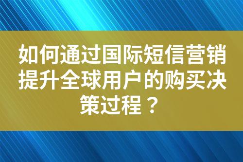 如何通过国际短信营销提升全球用户的购买决策过程？
