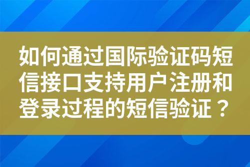 如何通过国际验证码短信接口支持用户注册和登录过程的短信验证？