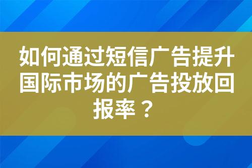 如何通过短信广告提升国际市场的广告投放回报率？