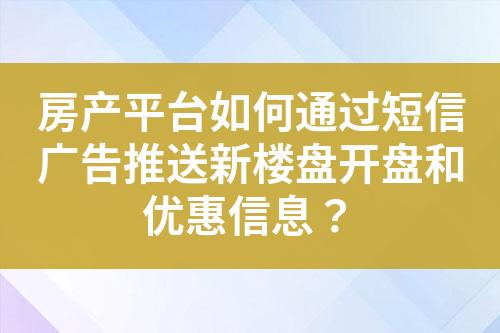 房产平台如何通过短信广告推送新楼盘开盘和优惠信息？