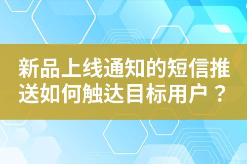新品上线通知的短信推送如何触达目标用户？