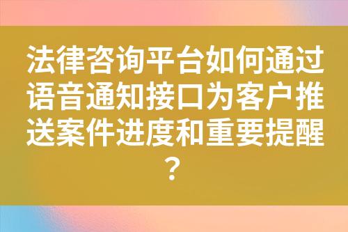 法律咨询平台如何通过语音通知接口为客户推送案件进度和重要提醒？