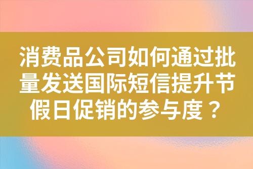 消费品公司如何通过批量发送国际短信提升节假日促销的参与度？