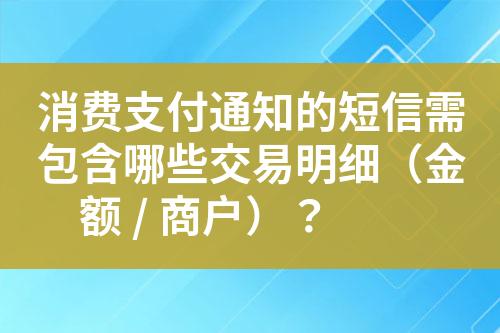 消费支付通知的短信需包含哪些交易明细（金额 / 商户）？