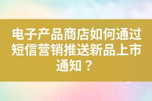 电子产品商店如何通过短信营销推送新品上市通知？