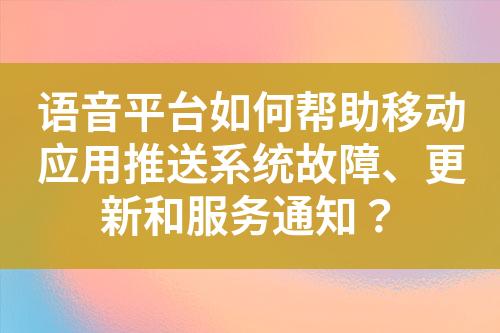 语音平台如何帮助移动应用推送系统故障、更新和服务通知？