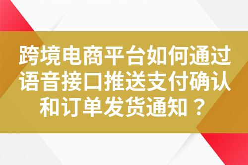 跨境电商平台如何通过语音接口推送支付确认和订单发货通知？